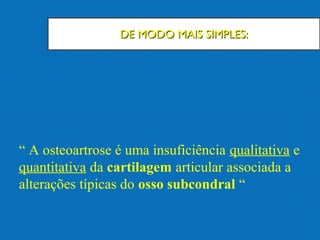 DE MODO MAIS SIMPLES:DE MODO MAIS SIMPLES:
“ A osteoartrose é uma insuficiência qualitativa e
quantitativa da cartilagem articular associada a
alterações típicas do osso subcondral “
 
