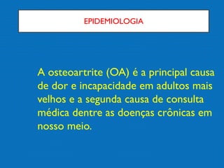 EPIDEMIOLOGIA
A osteoartrite (OA) é a principal causa
de dor e incapacidade em adultos mais
velhos e a segunda causa de consulta
médica dentre as doenças crônicas em
nosso meio.
 