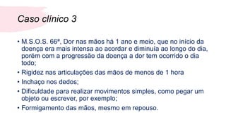 Caso clínico 3
• M.S.O.S. 66ª, Dor nas mãos há 1 ano e meio, que no início da
doença era mais intensa ao acordar e diminuía ao longo do dia,
porém com a progressão da doença a dor tem ocorrido o dia
todo;
• Rigidez nas articulações das mãos de menos de 1 hora
• Inchaço nos dedos;
• Dificuldade para realizar movimentos simples, como pegar um
objeto ou escrever, por exemplo;
• Formigamento das mãos, mesmo em repouso.
 