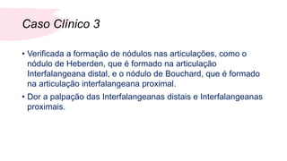 Caso Clínico 3
• Verificada a formação de nódulos nas articulações, como o
nódulo de Heberden, que é formado na articulação
Interfalangeana distal, e o nódulo de Bouchard, que é formado
na articulação interfalangeana proximal.
• Dor a palpação das Interfalangeanas distais e Interfalangeanas
proximais.
 