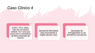 Caso Clínico 4
„A.M.C. 75 a, masc,
com dor na coluna
lombar há 1 ano que
piora com o movimento
de flexo-extensão da
mesma.
„Apresenta dificuldade
para movimentar a
região devido à dor.
„Sensação de
formigamento ou de
dormência nas pernas.
 