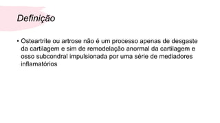 Definição
• Osteartrite ou artrose não é um processo apenas de desgaste
da cartilagem e sim de remodelação anormal da cartilagem e
osso subcondral impulsionada por uma série de mediadores
inflamatórios
 