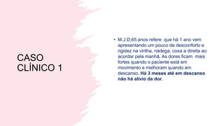 CASO
CLÍNICO 1
• M.J.D,65 anos refere que há 1 ano vem
apresentando um pouco de desconforto e
rigidez na virilha, nádega, coxa a direita ao
acordar pela manhã. As dores ficam mais
fortes quando o paciente está em
movimento e melhoram quando em
descanso. Há 3 meses até em descanso
não há alívio da dor.
 
