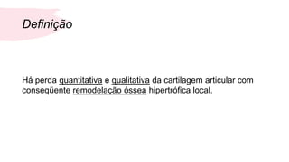 Definição
Há perda quantitativa e qualitativa da cartilagem articular com
conseqüente remodelação óssea hipertrófica local.
 