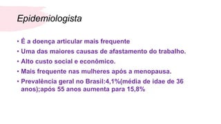 Epidemiologista
• É a doença articular mais frequente
• Uma das maiores causas de afastamento do trabalho.
• Alto custo social e econômico.
• Mais frequente nas mulheres após a menopausa.
• Prevalência geral no Brasil:4,1%(média de idae de 36
anos);após 55 anos aumenta para 15,8%
 