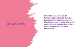 fisiopatologia
• O melhor conhecimento da
fisiopatologia inflamatória da OA
provavelmente determinará novas
abordagens para retardar alterações
destrutivas na articulação e evitar o
comprometimento funcional
permanente.
 