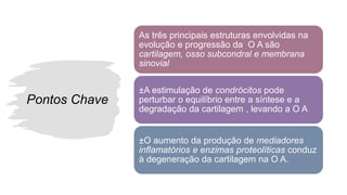 Pontos Chave
As três principais estruturas envolvidas na
evolução e progressão da O A são
cartilagem, osso subcondral e membrana
sinovial
±A estimulação de condrócitos pode
perturbar o equilíbrio entre a síntese e a
degradação da cartilagem , levando a O A
±O aumento da produção de mediadores
inflamatórios e enzimas proteolíticas conduz
à degeneração da cartilagem na O A.
 