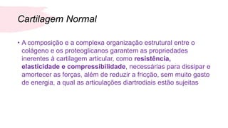 Cartilagem Normal
• A composição e a complexa organização estrutural entre o
colágeno e os proteoglicanos garantem as propriedades
inerentes à cartilagem articular, como resistência,
elasticidade e compressibilidade, necessárias para dissipar e
amortecer as forças, além de reduzir a fricção, sem muito gasto
de energia, a qual as articulações diartrodiais estão sujeitas
 