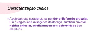 Caracterização clínica
• A osteoartrose caracteriza-se por dor e disfunção articular.
Em estágios mais avançados da doença , também envolve
rigidez articular, atrofia muscular e deformidade dos
membros.
 