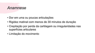 Anamnese
• Dor em uma ou poucas articulações
• Rigidez matinal com menos de 30 minutos de duração
• Crepitação por perda da cartilagem ou irregularidades nas
superfícies articulares
• Limitação do movimento
 