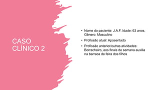 CASO
CLÍNICO 2
• Nome do paciente: J.A.F. Idade: 63 anos,
Gênero: Masculino
• Profissão atual: Aposentado
• Profissão anterior/outras atividades:
Borracheiro, aos finais de semana auxilia
na barraca de feira dos filhos
 