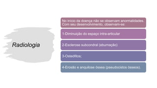 Radiologia
No início da doença não se observam anormalidades.
Com seu desenvolvimento, observam-se:
1-Diminuição do espaço intra-articular
2-Esclerose subcondral (eburnação)
3-Osteófitos;
4-Erosão e anquilose óssea (pseudocistos ósseos).
 