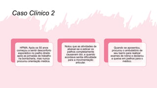 Caso Clínico 2
HPMA: Após os 50 anos
começou a sentir desconforto
esporádico no joelho direito
após as jornadas de trabalho
na borracharia, mas nunca
procurou orientação médica.
Notou que as atividades de
abaixar-se e esticar os
joelhos completamente
causavam dor, e quando
acordava sentia dificuldade
para a movimentação
articular.
Quando se aposentou,
procurou o ambulatório de
seu bairro para realizar
exames de rotina e declarou
a queixa em joelhos para o
médico.
 