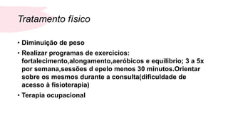 Tratamento físico
• Diminuição de peso
• Realizar programas de exercícios:
fortalecimento,alongamento,aeróbicos e equilibrio; 3 a 5x
por semana,sessões d epelo menos 30 minutos.Orientar
sobre os mesmos durante a consulta(dificuldade de
acesso à fisioterapia)
• Terapia ocupacional
 