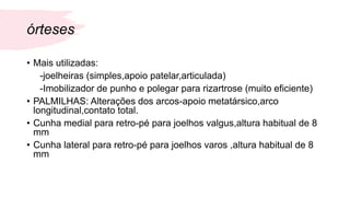 órteses
• Mais utilizadas:
-joelheiras (simples,apoio patelar,articulada)
-Imobilizador de punho e polegar para rizartrose (muito eficiente)
• PALMILHAS: Alterações dos arcos-apoio metatársico,arco
longitudinal,contato total.
• Cunha medial para retro-pé para joelhos valgus,altura habitual de 8
mm
• Cunha lateral para retro-pé para joelhos varos ,altura habitual de 8
mm
 