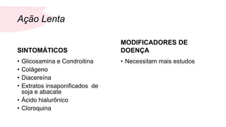 Ação Lenta
SINTOMÁTICOS
• Glicosamina e Condroitina
• Colágeno
• Diacereína
• Extratos insaponificados de
soja e abacate
• Ácido hialurõnico
• Cloroquina
MODIFICADORES DE
DOENÇA
• Necessitam mais estudos
 