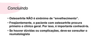 Concluindo
• Osteoartrite NÃO é sinônimo de “envelhecimento”.
• Freqüentemente, o paciente com osteoartrite procura
primeiro o clínico geral. Por isso, é importante conhecê-la.
• Se houver dúvidas ou complicações, deve-se consultar o
reumatologista
 