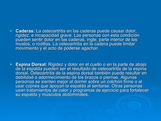 Caderas:  La osteoartritis en las caderas puede causar dolor, rigidez, e incapacidad grave. Las personas con esta condición pueden sentir dolor en las caderas, ingle, parte interior de los muslos, o rodillas. La osteoartritis en la cadera puede limitar movimiento y el acto de poderse agachar.  Espina Dorsal:  Rigidez y dolor en el cuello o en la parte de abajo de la espalda pueden ser el resultado de osteoartritis de la espina dorsal. Osteoartritis de la espina dorsal también puede resultar en debilidad o adormecimiento de los brazos o piernas. Algunas personas se sienten mejor al dormir sobre un colchón firme o al usar cojines que apoyan la espalda al sentarse. Otras personas usan tratamientos de calor y programas de ejercicio para fortalecer su espalda y músculos abdominales.  