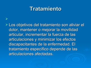 Tratamiento     Los objetivos del tratamiento son aliviar el dolor, mantener o mejorar la movilidad articular, incrementar la fuerza de las articulaciones y minimizar los efectos discapacitantes de la enfermedad. El tratamiento específico depende de las articulaciones afectadas. 