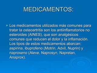 MEDICAMENTOS: Los medicamentos utilizados más comunes para tratar la osteoartritis son los antiinflamatorios no esteroides (AINES), que son analgésicos comunes que reducen el dolor y la inflamación. Los tipos de estos medicamentos abarcan: aspirina, ibuprofeno (Motrin, Advil, Nuprin) y naproxeno (Aleve, Naprosyn, Naprelan, Anaprox). 