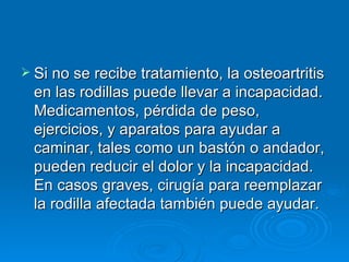 Si no se recibe tratamiento, la osteoartritis en las rodillas puede llevar a incapacidad. Medicamentos, pérdida de peso, ejercicios, y aparatos para ayudar a caminar, tales como un bastón o andador, pueden reducir el dolor y la incapacidad. En casos graves, cirugía para reemplazar la rodilla afectada también puede ayudar. 