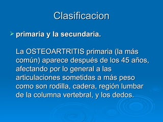 Clasificacion primaria y la secundaria. La OSTEOARTRITIS primaria (la más común) aparece después de los 45 años, afectando por lo general a las articulaciones sometidas a más peso como son rodilla, cadera, región lumbar de la columna vertebral, y los dedos.  
