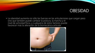 OBESIDAD
• La obesidad aumenta no sólo las fuerzas en las articulaciones que cargan peso
sino que también puede cambiar la postura, la marcha y el
nivel de actividad física, y cualquiera de estos factores puede
favorecer más la alteración de la biomecánica articular
 