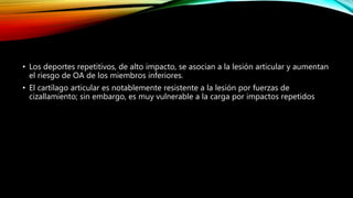 • Los deportes repetitivos, de alto impacto, se asocian a la lesión articular y aumentan
el riesgo de OA de los miembros inferiores.
• El cartílago articular es notablemente resistente a la lesión por fuerzas de
cizallamiento; sin embargo, es muy vulnerable a la carga por impactos repetidos
 