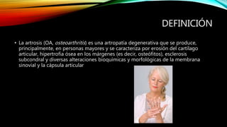 DEFINICIÓN
• La artrosis (OA, osteoarthritis) es una artropatía degenerativa que se produce,
principalmente, en personas mayores y se caracteriza por erosión del cartílago
articular, hipertrofia ósea en los márgenes (es decir, osteófitos), esclerosis
subcondral y diversas alteraciones bioquímicas y morfológicas de la membrana
sinovial y la cápsula articular
 