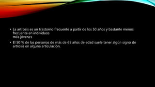 • La artrosis es un trastorno frecuente a partir de los 50 años y bastante menos
frecuente en individuos
más jóvenes
• El 50 % de las personas de más de 65 años de edad suele tener algún signo de
artrosis en alguna articulación.
 
