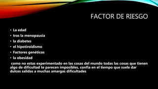 FACTOR DE RIESGO
• La edad
• tras la menopausia
• la diabetes
• el hipotiroidismo
• Factores genéticos
• la obesidad
como no estas experimentado en las cosas del mundo todas las cosas que tienen
algo de dificultad te parecen imposibles, confía en el tiempo que suele dar
dulces salidas a muchas amargas dificultades
 
