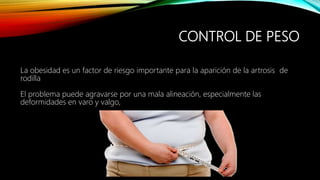CONTROL DE PESO
La obesidad es un factor de riesgo importante para la aparición de la artrosis de
rodilla
El problema puede agravarse por una mala alineación, especialmente las
deformidades en varo y valgo,
 