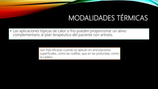 MODALIDADES TÉRMICAS
• Las aplicaciones tópicas de calor o frío pueden proporcionar un alivio
complementario al plan terapéutico del paciente con artrosis.
son más eficaces cuando se aplican en articulaciones
superficiales, como las rodillas, que en las profundas, como
la cadera.
 
