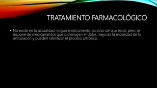 TRATAMIENTO FARMACOLÓGICO
• No existe en la actualidad ningún medicamento curativo de la artrosis, pero se
dispone de medicamentos que disminuyen el dolor, mejoran la movilidad de la
articulación y pueden ralentizar el proceso artrósico.
 
