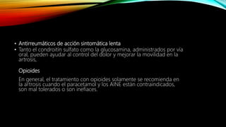 • Antirreumáticos de acción sintomática lenta
• Tanto el condroitín sulfato como la glucosamina, administrados por vía
oral, pueden ayudar al control del dolor y mejorar la movilidad en la
artrosis,
Opioides
En general, el tratamiento con opioides solamente se recomienda en
la artrosis cuando el paracetamol y los AINE están contraindicados,
son mal tolerados o son inefiaces.
 
