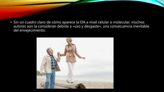 • Sin un cuadro claro de cómo aparece la OA a nivel celular o molecular, muchos
autores aún la consideran debida a «uso y desgaste», una consecuencia inevitable
del envejecimiento.
 