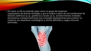 • Por tanto, la OA se entiende mejor como un grupo de trastornos
superpuestos de diversas etiologías y que se origina a partir de una combinación de
factores sistémicos (p. ej., genéticos) y locales (p. ej., acontecimientos mediados
biomecánica o bioquímicamente) que convergen gradualmente para producir un
trastorno con desenlaces morfológicos y clínicos definibles y rasgos comunes
terminales.
 