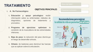 TRATAMIENTO
1. A. No Farmacológico
1. Educación y apoyo psicológico: recibir
información sobre su enfermedad, métodos de
diagnóstico, opciones de tratamiento y
pronostico.
2. Programa de ejercicios: optimizan la
condición de la musculatura de las extremidades
inferiores.
3. Baja de peso: la reducción del peso disminuye
el riesgo de desarrollar artrosis.
4. Ortesis: de bastones para disminuir las fuerzas
que se aplican sobre la articulación.
Alivio del dolor
Preservar la función
OBJETIVOS PRINCIPALES
 