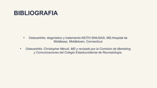 BIBLIOGRAFIA
• Osteoartritis: diagnóstico y tratamiento KEITH SINUSAS, MD,Hospital de
Middlesex, Middletown, Connecticut
• Osteoartritis: Christopher Mecoli, MD y revisado por la Comisión de Marketing
y Comunicaciones del Colegio Estadounidense de Reumatología.
 