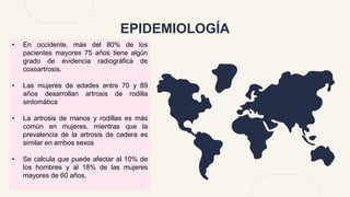 EPIDEMIOLOGÍA
• En occidente, más del 80% de los
pacientes mayores 75 años tiene algún
grado de evidencia radiográfica de
coxoartrosis.
• Las mujeres de edades entre 70 y 89
años desarrollan artrosis de rodilla
sintomática
• La artrosis de manos y rodillas es más
común en mujeres, mientras que la
prevalencia de la artrosis de cadera es
similar en ambos sexos
• Se calcula que puede afectar al 10% de
los hombres y al 18% de las mujeres
mayores de 60 años.
 