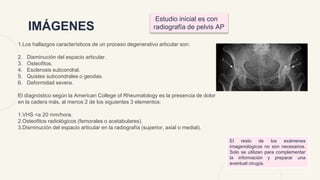 IMÁGENES
1.Los hallazgos característicos de un proceso degenerativo articular son:
2. Disminución del espacio articular.
3. Osteofitos.
4. Esclerosis subcondral.
5. Quistes subcondrales o geodas.
6. Deformidad severa.
El diagnóstico según la American College of Rheumatology es la presencia de dolor
en la cadera más, al menos 2 de los siguientes 3 elementos:
1.VHS <a 20 mm/hora.
2.Osteofitos radiológicos (femorales o acetabulares).
3.Disminución del espacio articular en la radiografía (superior, axial o medial).
Estudio inicial es con
radiografía de pelvis AP
El resto de los exámenes
imagenológicos no son necesarios.
Solo se utilizan para complementar
la información y preparar una
eventual cirugía.
 