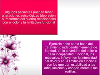 Algunos pacientes pueden tener
alteraciones psicológicas (depresión
o trastornos del sueño) relacionadas
con el dolor y la limitación funcional
Ejercicio debe ser la base del
tratamiento independientemente de
la edad, de la severidad del dolor o
de la incapacidad funcional, los
músculos, influyen en la intensidad
del dolor y en la limitación funcional
son los que dan estabilidad a las
articulaciones y especialmente a las
rodillas.
 