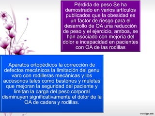Pérdida de peso Se ha
demostrado en varios artículos
publicados que la obesidad es
un factor de riesgo para el
desarrollo de OA una reducción
de peso y el ejercicio, ambos, se
han asociado con mejoría del
dolor e incapacidad en pacientes
con OA de las rodillas
Aparatos ortopédicos la corrección de
defectos mecánicos la limitación del genu
varo con rodilleras mecánicas y los
accesorios tales como bastones y muletas
que mejoran la seguridad del paciente y
limitan la carga del peso corporal
disminuyen significativamente el dolor de la
OA de cadera y rodillas.
 