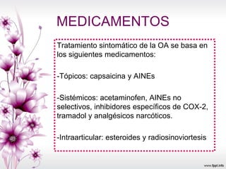 MEDICAMENTOS
Tratamiento sintomático de la OA se basa en
los siguientes medicamentos:
-Tópicos: capsaicina y AINEs
-Sistémicos: acetaminofen, AINEs no
selectivos, inhibidores específicos de COX-2,
tramadol y analgésicos narcóticos.
-Intraarticular: esteroides y radiosinoviortesis
 