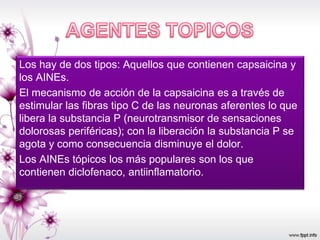 Los hay de dos tipos: Aquellos que contienen capsaicina y
los AINEs.
El mecanismo de acción de la capsaicina es a través de
estimular las fibras tipo C de las neuronas aferentes lo que
libera la substancia P (neurotransmisor de sensaciones
dolorosas periféricas); con la liberación la substancia P se
agota y como consecuencia disminuye el dolor.
Los AINEs tópicos los más populares son los que
contienen diclofenaco, antiinflamatorio.
 