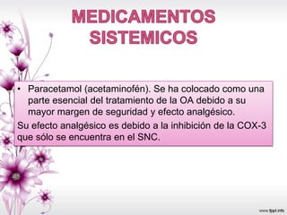 • Paracetamol (acetaminofén). Se ha colocado como una
parte esencial del tratamiento de la OA debido a su
mayor margen de seguridad y efecto analgésico.
Su efecto analgésico es debido a la inhibición de la COX-3
que sólo se encuentra en el SNC.
 