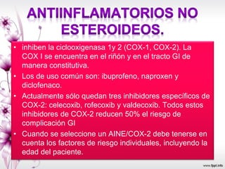 • inhiben la ciclooxigenasa 1y 2 (COX-1, COX-2). La
COX I se encuentra en el riñón y en el tracto GI de
manera constitutiva.
• Los de uso común son: ibuprofeno, naproxen y
diclofenaco.
• Actualmente sólo quedan tres inhibidores específicos de
COX-2: celecoxib, rofecoxib y valdecoxib. Todos estos
inhibidores de COX-2 reducen 50% el riesgo de
complicación GI
• Cuando se seleccione un AINE/COX-2 debe tenerse en
cuenta los factores de riesgo individuales, incluyendo la
edad del paciente.
 