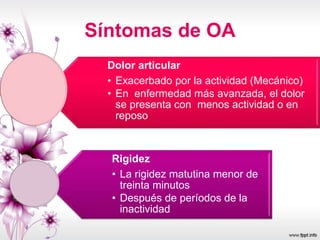 Síntomas de OA
Dolor articular
• Exacerbado por la actividad (Mecánico)
• En enfermedad más avanzada, el dolor
se presenta con menos actividad o en
reposo
Rigidez
• La rigidez matutina menor de
treinta minutos
• Después de períodos de la
inactividad
 