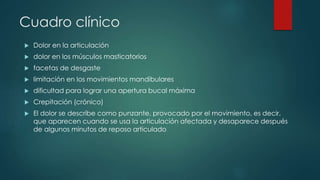 Cuadro clínico
 Dolor en la articulación
 dolor en los músculos masticatorios
 facetas de desgaste
 limitación en los movimientos mandibulares
 dificultad para lograr una apertura bucal máxima
 Crepitación (crónico)
 El dolor se describe como punzante, provocado por el movimiento, es decir,
que aparecen cuando se usa la articulación afectada y desaparece después
de algunos minutos de reposo articulado
 