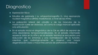 Diagnostico
 Exploración física
 Estudios de gabinete ( rx, ortopantomografía 2.- Una resonancia
nuclear magnética (RNM) maxilofacial, a nivel de las ATMs)
 La palpación lateral del cóndilo y de los músculos de la
masticación suele ser dolorosa, así como la carga manual aplicada
a la articulación
 En el estadio inicial el diagnóstico de la OA es difícil de separar de
otros desórdenes temporomandibulares. En el estadio intermedio
aparece dolor en la ATM y en el estadio terminal se encuentra una
reducción de los síntomas y una normalización de la función,
mientras que radiológicamente se observa una mayor
degeneración ósea y mayor frecuencia de perforación meniscal.
 